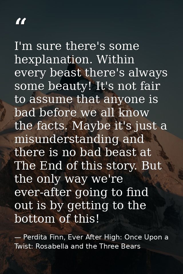 I'm sure there's some hexplanation. Within every beast there's always some beauty! It's not fair to assume that anyone i — Perdita Finn, Ever After High: Once Upon a Twist: Rosabella and the Three Bears