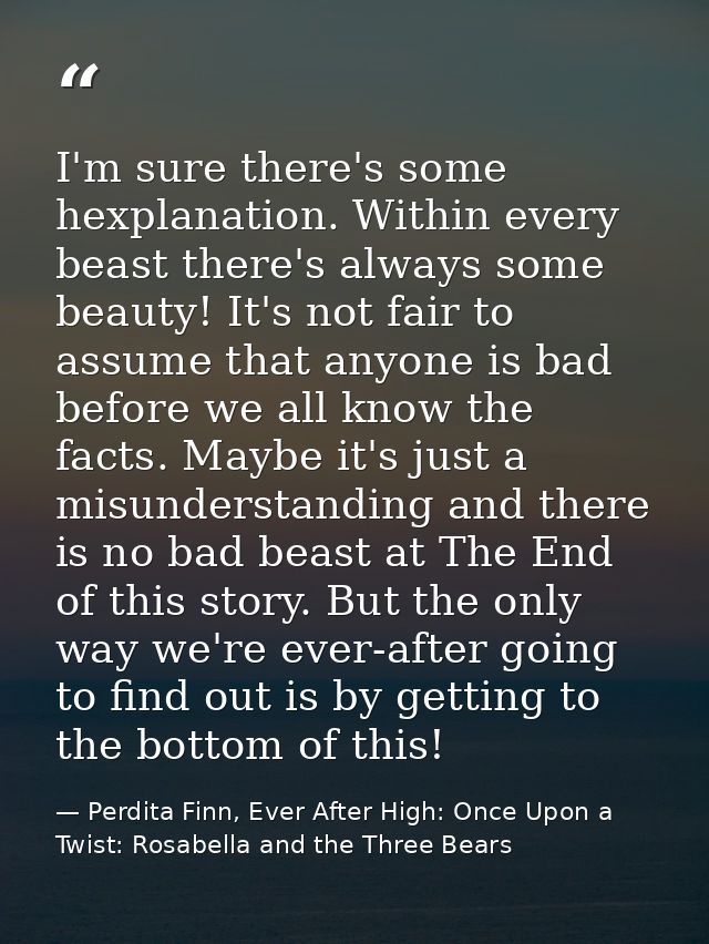 I'm sure there's some hexplanation. Within every beast there's always some beauty! It's not fair to assume that anyone i — Perdita Finn, Ever After High: Once Upon a Twist: Rosabella and the Three Bears
