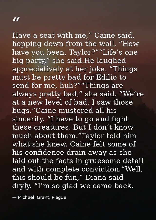 Have a seat with me,” Caine said, hopping down from the wall. “How have you been, Taylor?”“Life’s one big party,” she sa — Michael  Grant, Plague