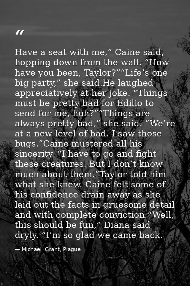 Have a seat with me,” Caine said, hopping down from the wall. “How have you been, Taylor?”“Life’s one big party,” she sa — Michael  Grant, Plague