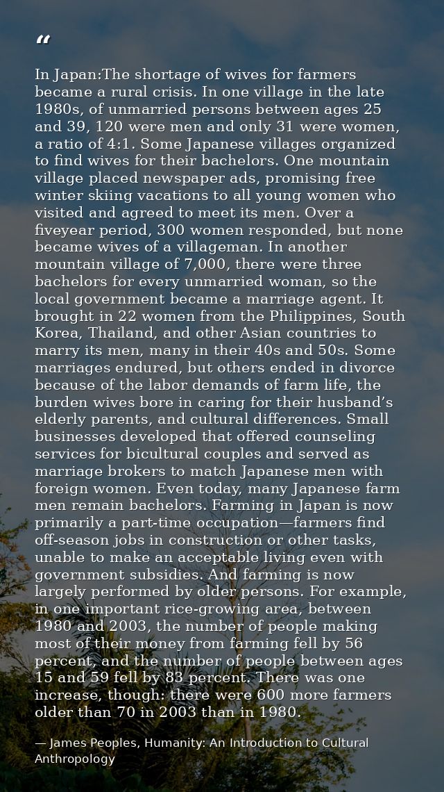 In Japan:The shortage of wives for farmers became a rural crisis. In one village in the late 1980s, of unmarried persons — James Peoples, Humanity: An Introduction to Cultural Anthropology