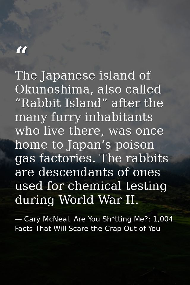The Japanese island of Okunoshima, also called “Rabbit Island” after the many furry inhabitants who live there, was once — Cary McNeal, Are You Sh*tting Me?: 1,004 Facts That Will Scare the Crap Out of You