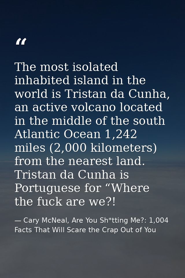 The most isolated inhabited island in the world is Tristan da Cunha, an active volcano located in the middle of the sout — Cary McNeal, Are You Sh*tting Me?: 1,004 Facts That Will Scare the Crap Out of You
