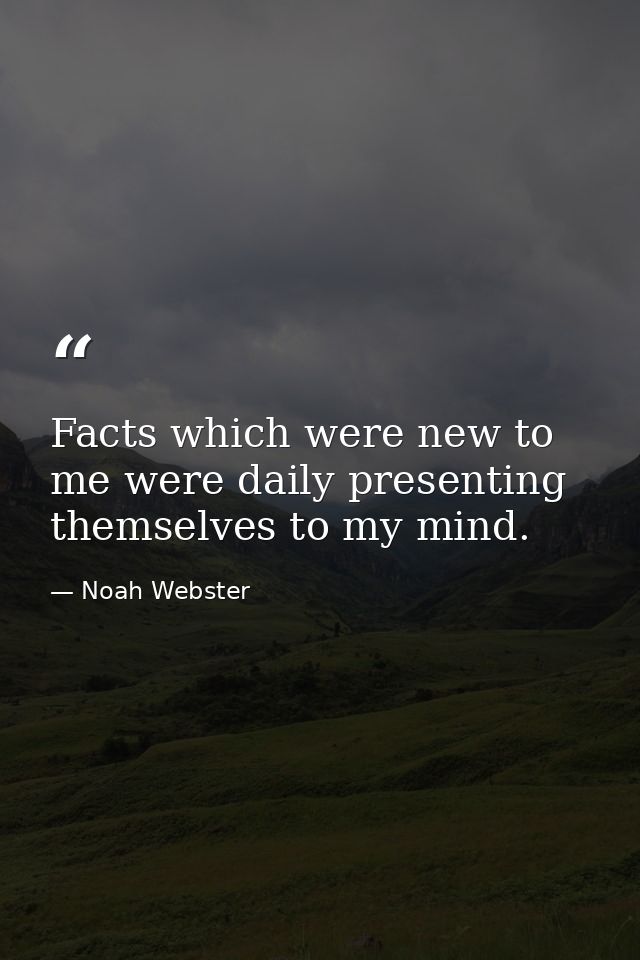 Facts which were new to me were daily presenting themselves to my mind. — Noah Webster