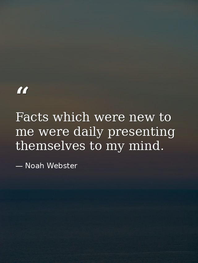 Facts which were new to me were daily presenting themselves to my mind. — Noah Webster