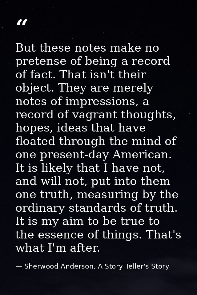 But these notes make no pretense of being a record of fact. That isn't their object. They are merely notes of impression — Sherwood Anderson, A Story Teller's Story