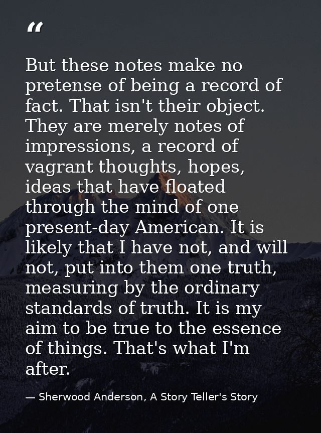But these notes make no pretense of being a record of fact. That isn't their object. They are merely notes of impression — Sherwood Anderson, A Story Teller's Story