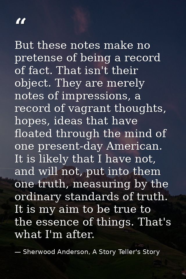 But these notes make no pretense of being a record of fact. That isn't their object. They are merely notes of impression — Sherwood Anderson, A Story Teller's Story