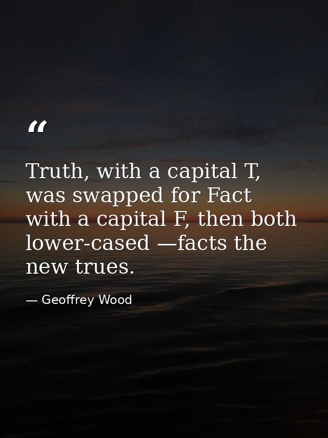 Truth, with a capital T, was swapped for Fact with a capital F, then both lower-cased —facts the new trues. — Geoffrey Wood