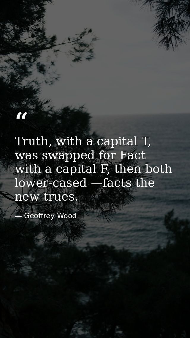 Truth, with a capital T, was swapped for Fact with a capital F, then both lower-cased —facts the new trues. — Geoffrey Wood