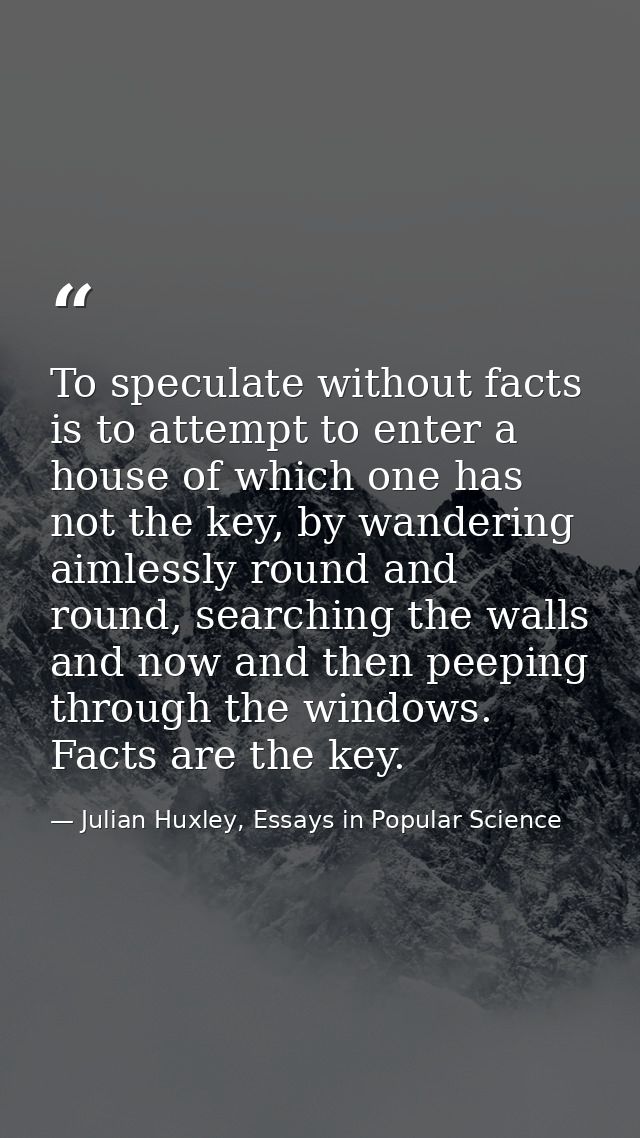 To speculate without facts is to attempt to enter a house of which one has not the key, by wandering aimlessly round and — Julian Huxley, Essays in Popular Science
