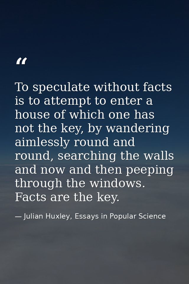 To speculate without facts is to attempt to enter a house of which one has not the key, by wandering aimlessly round and — Julian Huxley, Essays in Popular Science