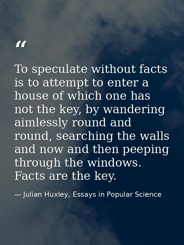 To speculate without facts is to attempt to enter a house of which one has not the key, by wandering aimlessly round and — Julian Huxley, Essays in Popular Science