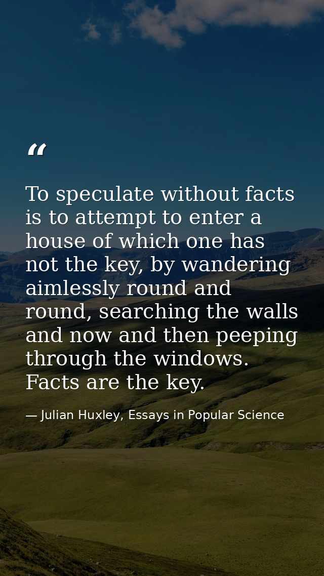 To speculate without facts is to attempt to enter a house of which one has not the key, by wandering aimlessly round and — Julian Huxley, Essays in Popular Science