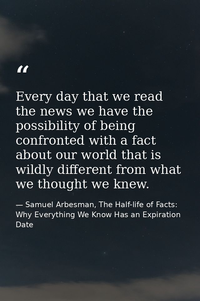 Every day that we read the news we have the possibility of being confronted with a fact about our world that is wildly d — Samuel Arbesman, The Half-life of Facts: Why Everything We Know Has an Expiration Date