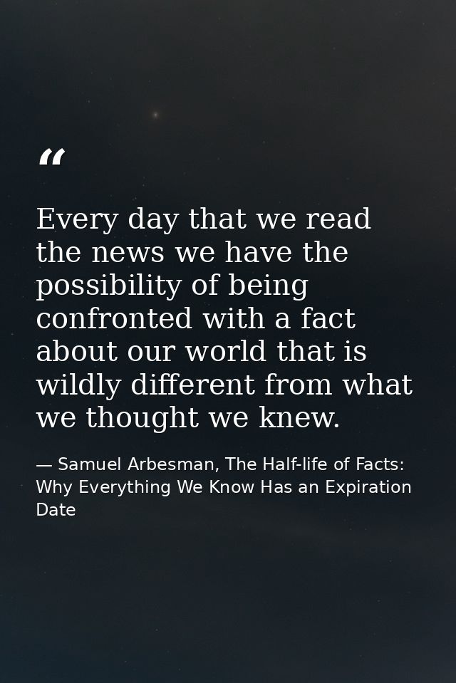 Every day that we read the news we have the possibility of being confronted with a fact about our world that is wildly d — Samuel Arbesman, The Half-life of Facts: Why Everything We Know Has an Expiration Date