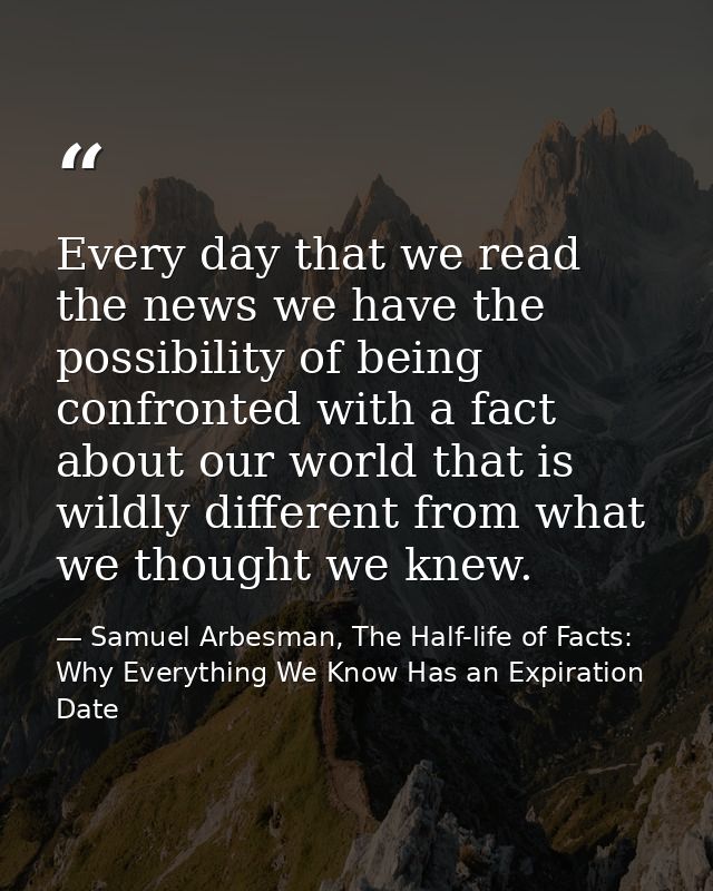 Every day that we read the news we have the possibility of being confronted with a fact about our world that is wildly d — Samuel Arbesman, The Half-life of Facts: Why Everything We Know Has an Expiration Date