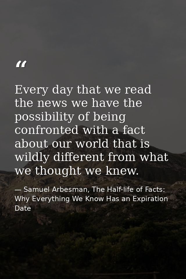 Every day that we read the news we have the possibility of being confronted with a fact about our world that is wildly d — Samuel Arbesman, The Half-life of Facts: Why Everything We Know Has an Expiration Date