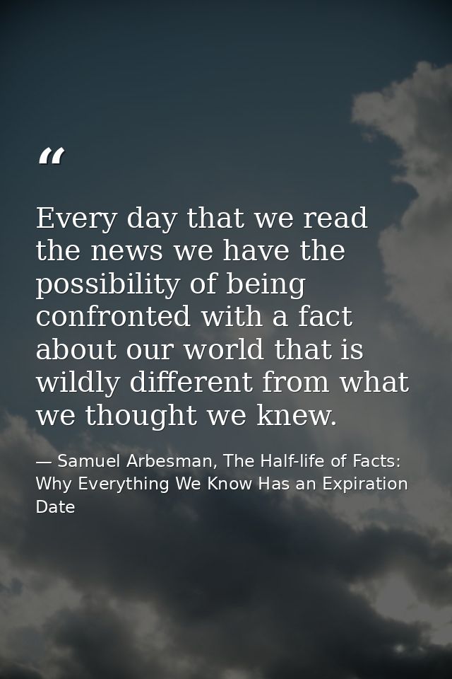 Every day that we read the news we have the possibility of being confronted with a fact about our world that is wildly d — Samuel Arbesman, The Half-life of Facts: Why Everything We Know Has an Expiration Date