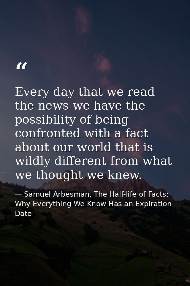 Every day that we read the news we have the possibility of being confronted with a fact about our world that is wildly d — Samuel Arbesman, The Half-life of Facts: Why Everything We Know Has an Expiration Date