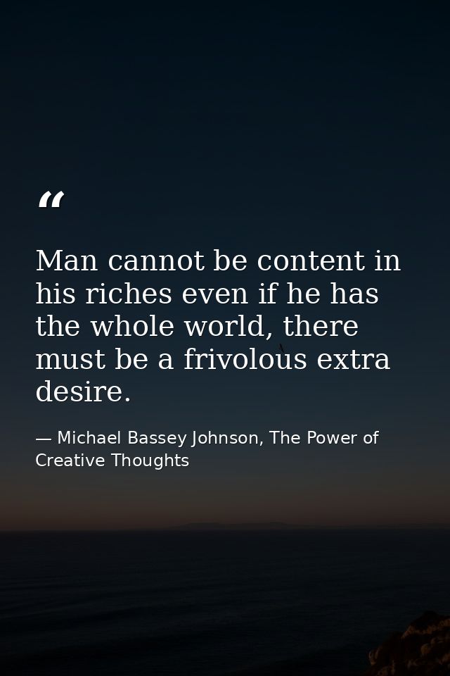 Man cannot be content in his riches even if he has the whole world, there must be a frivolous extra desire. — Michael Bassey Johnson, The Power of Creative Thoughts