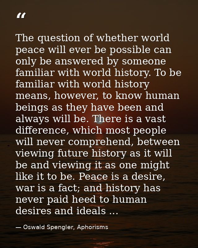 The question of whether world peace will ever be possible can only be answered by someone familiar with world history. T — Oswald Spengler, Aphorisms