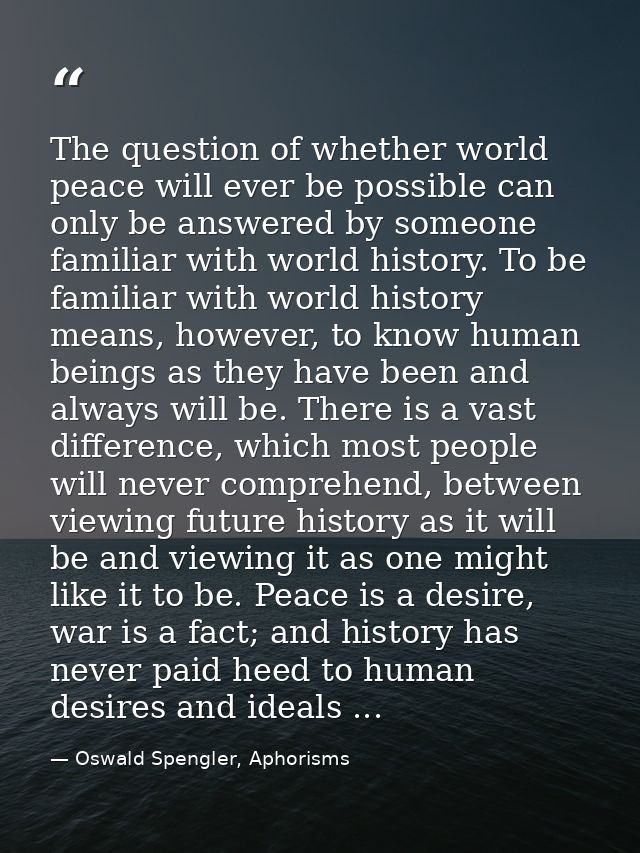 The question of whether world peace will ever be possible can only be answered by someone familiar with world history. T — Oswald Spengler, Aphorisms