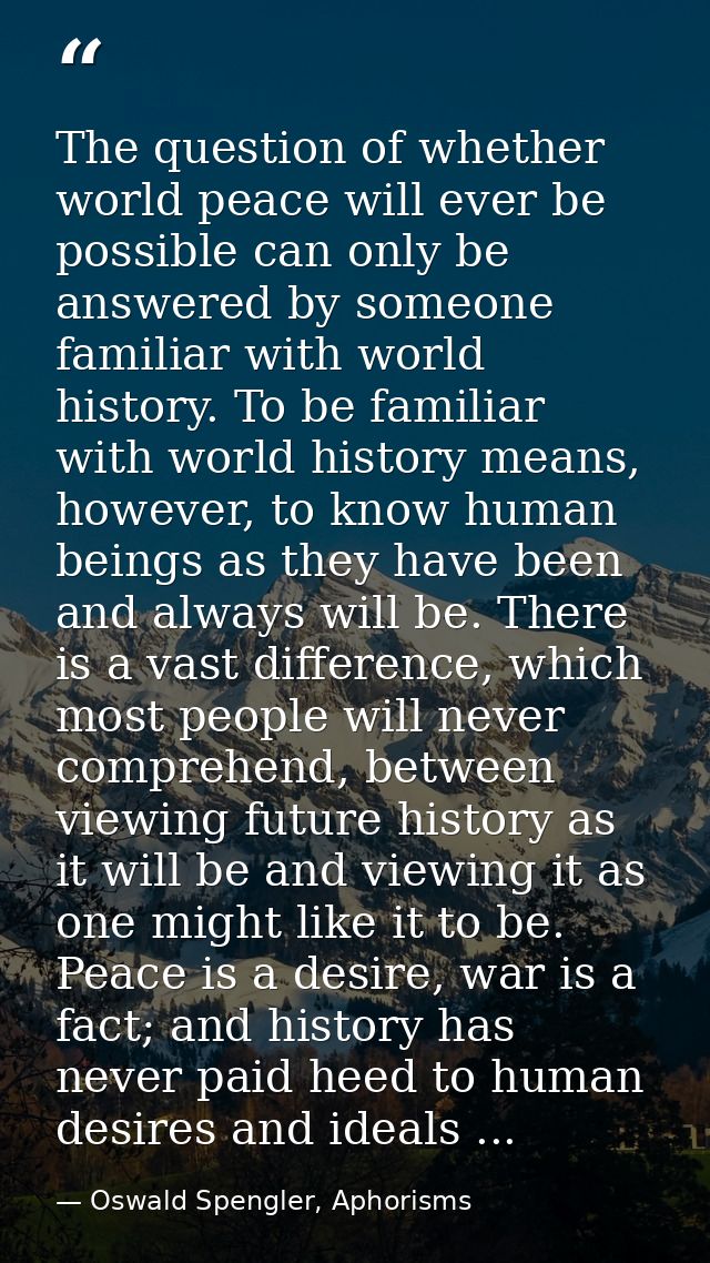 The question of whether world peace will ever be possible can only be answered by someone familiar with world history. T — Oswald Spengler, Aphorisms