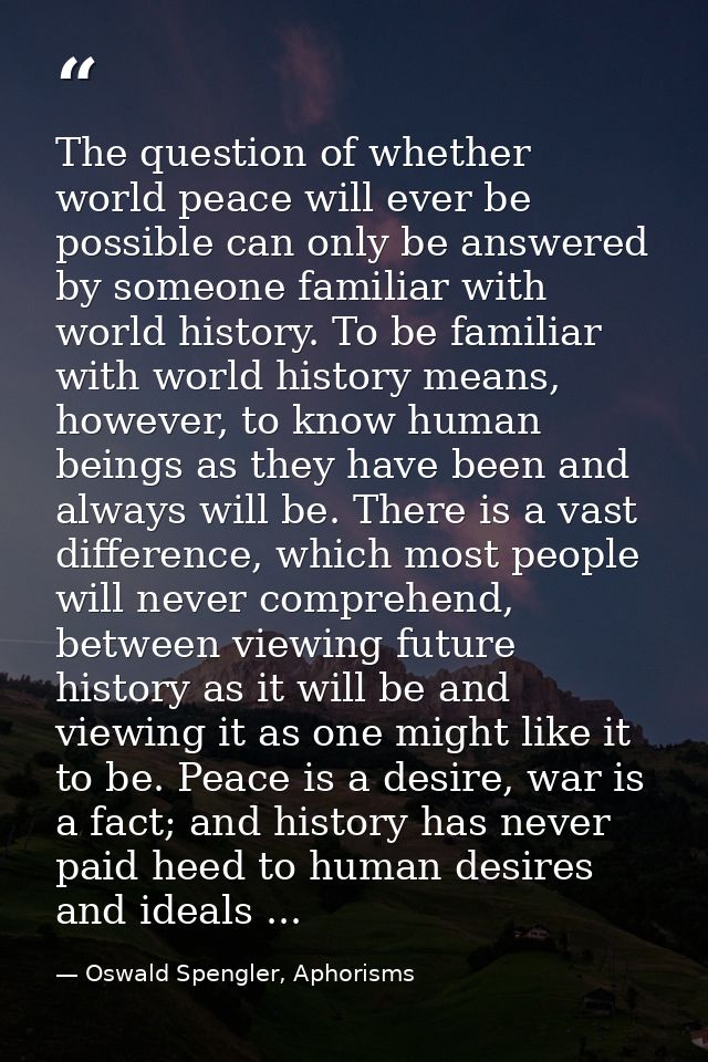 The question of whether world peace will ever be possible can only be answered by someone familiar with world history. T — Oswald Spengler, Aphorisms