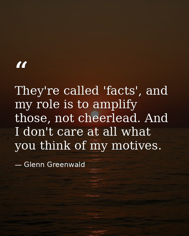 They're called 'facts', and my role is to amplify those, not cheerlead. And I don't care at all what you think of my mot — Glenn Greenwald