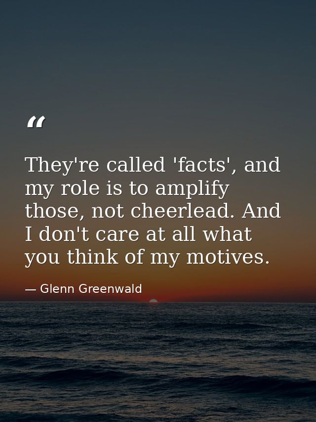 They're called 'facts', and my role is to amplify those, not cheerlead. And I don't care at all what you think of my mot — Glenn Greenwald