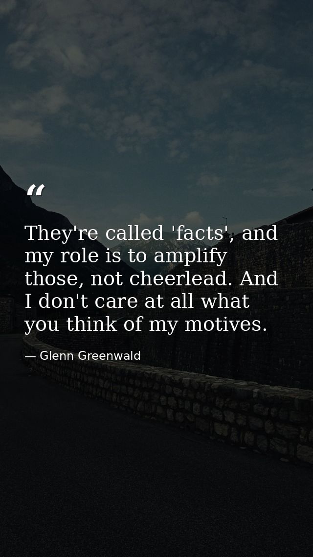 They're called 'facts', and my role is to amplify those, not cheerlead. And I don't care at all what you think of my mot — Glenn Greenwald