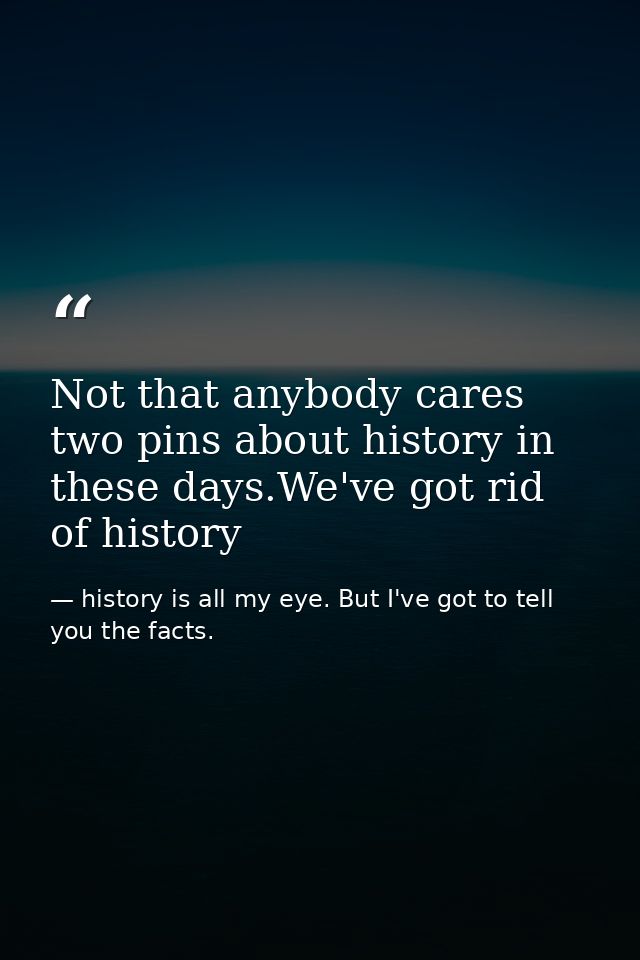 Not that anybody cares two pins about history in these days.We've got rid of history — history is all my eye. But I've got to tell you the facts.