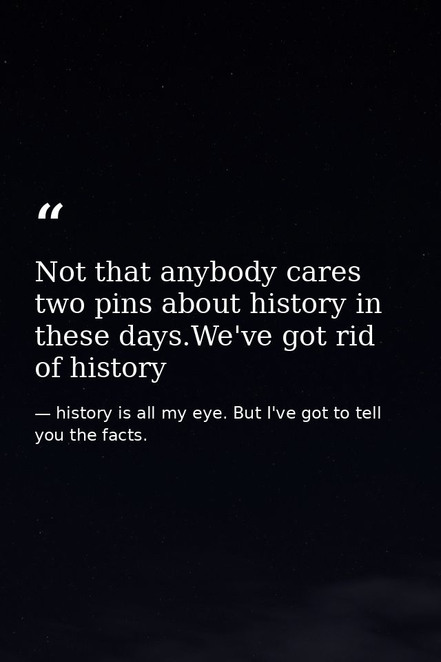 Not that anybody cares two pins about history in these days.We've got rid of history — history is all my eye. But I've got to tell you the facts.