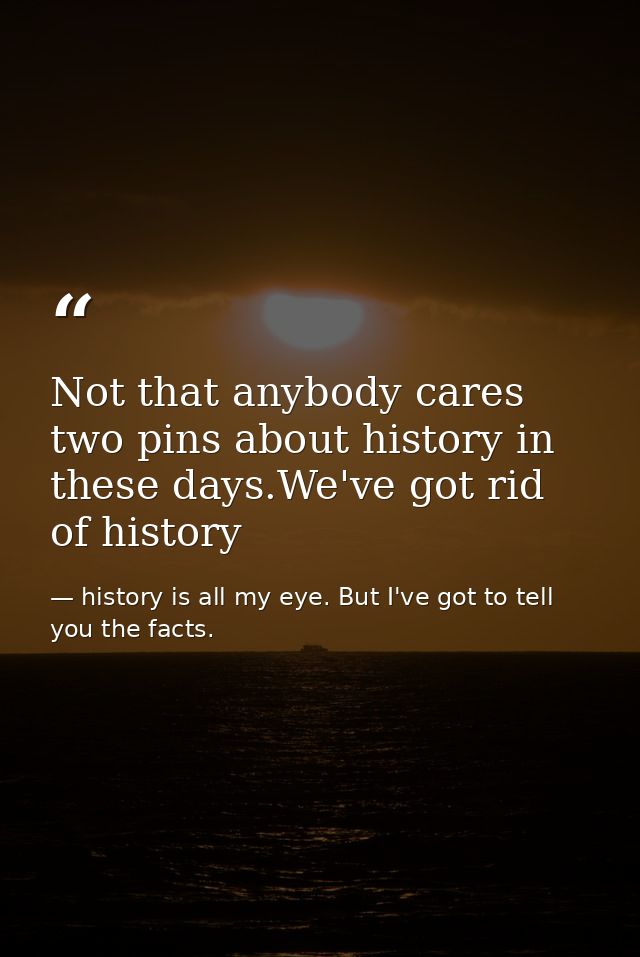 Not that anybody cares two pins about history in these days.We've got rid of history — history is all my eye. But I've got to tell you the facts.