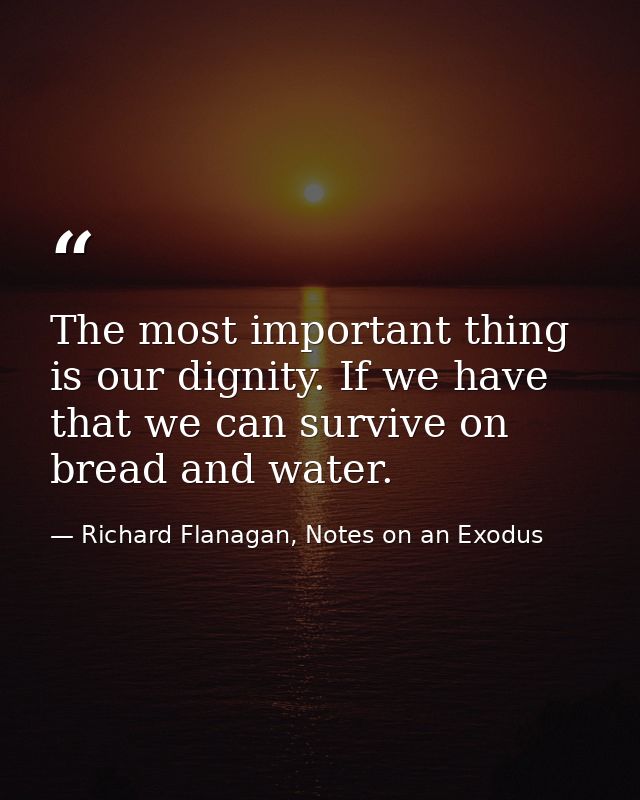 The most important thing is our dignity. If we have that we can survive on bread and water. — Richard Flanagan, Notes on an Exodus