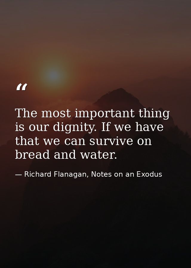The most important thing is our dignity. If we have that we can survive on bread and water. — Richard Flanagan, Notes on an Exodus