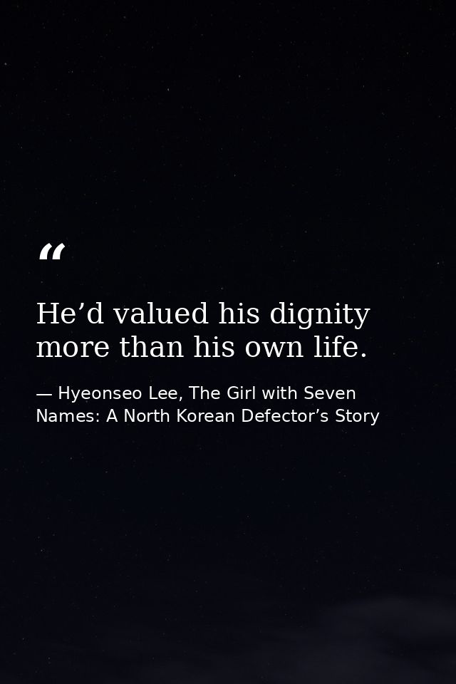 He’d valued his dignity more than his own life. — Hyeonseo Lee, The Girl with Seven Names: A North Korean Defector’s Story