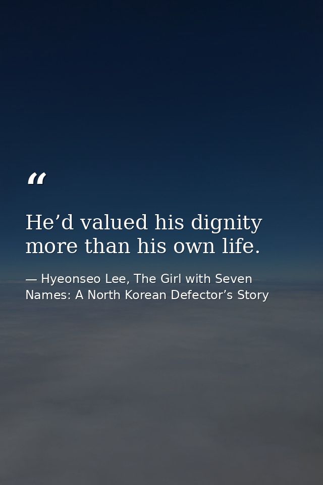 He’d valued his dignity more than his own life. — Hyeonseo Lee, The Girl with Seven Names: A North Korean Defector’s Story