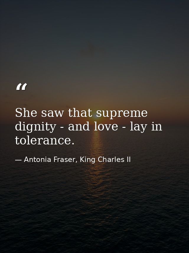 She saw that supreme dignity - and love - lay in tolerance. — Antonia Fraser, King Charles II