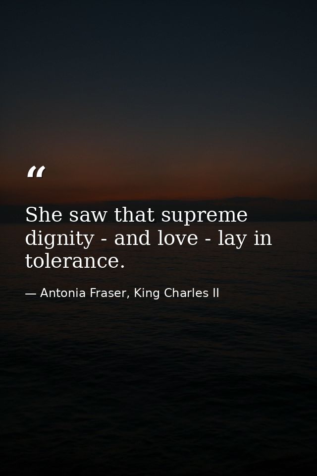 She saw that supreme dignity - and love - lay in tolerance. — Antonia Fraser, King Charles II