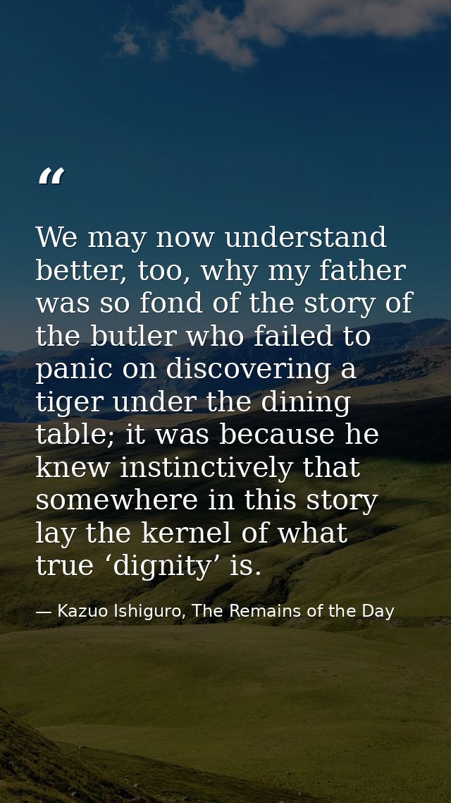 We may now understand better, too, why my father was so fond of the story of the butler who failed to panic on discoveri — Kazuo Ishiguro, The Remains of the Day