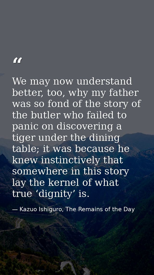 We may now understand better, too, why my father was so fond of the story of the butler who failed to panic on discoveri — Kazuo Ishiguro, The Remains of the Day