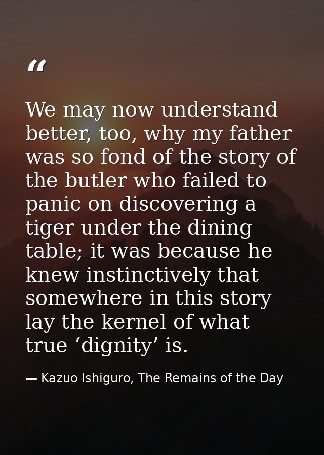 We may now understand better, too, why my father was so fond of the story of the butler who failed to panic on discoveri — Kazuo Ishiguro, The Remains of the Day