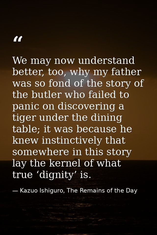 We may now understand better, too, why my father was so fond of the story of the butler who failed to panic on discoveri — Kazuo Ishiguro, The Remains of the Day