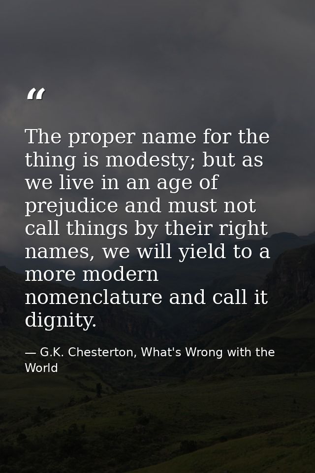 The proper name for the thing is modesty; but as we live in an age of prejudice and must not call things by their right  — G.K. Chesterton, What's Wrong with the World
