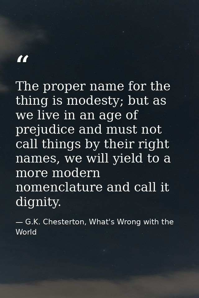 The proper name for the thing is modesty; but as we live in an age of prejudice and must not call things by their right  — G.K. Chesterton, What's Wrong with the World