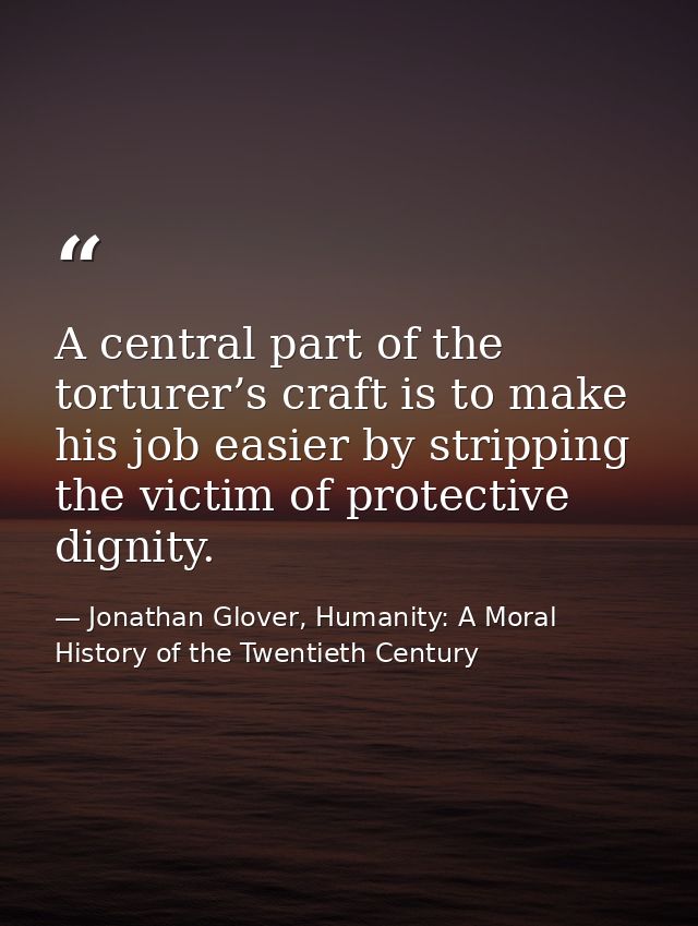 A central part of the torturer’s craft is to make his job easier by stripping the victim of protective dignity. — Jonathan Glover, Humanity: A Moral History of the Twentieth Century