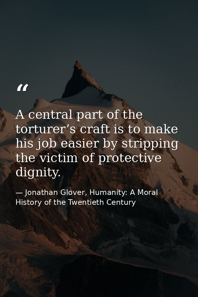 A central part of the torturer’s craft is to make his job easier by stripping the victim of protective dignity. — Jonathan Glover, Humanity: A Moral History of the Twentieth Century