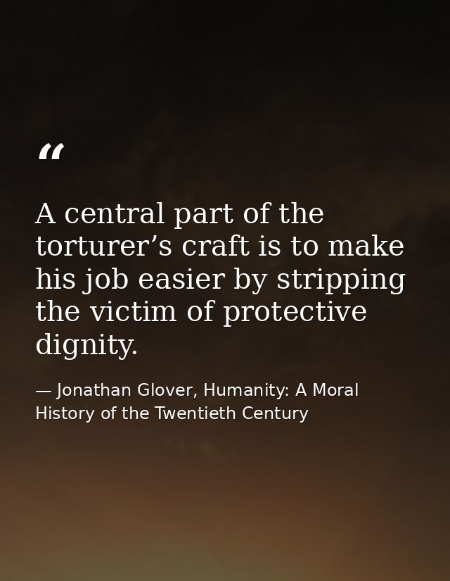 A central part of the torturer’s craft is to make his job easier by stripping the victim of protective dignity. — Jonathan Glover, Humanity: A Moral History of the Twentieth Century